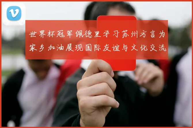 世界杯冠军佩德里学习苏州方言为家乡加油展现国际友谊与文化交流