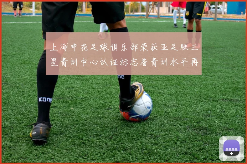 上海申花足球俱乐部荣获亚足联三星青训中心认证标志着青训水平再上新台阶