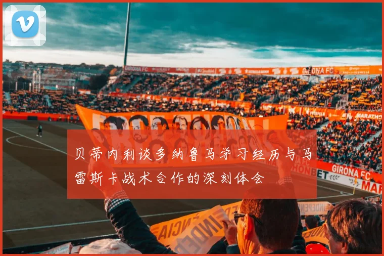 贝蒂内利谈多纳鲁马学习经历与马雷斯卡战术合作的深刻体会